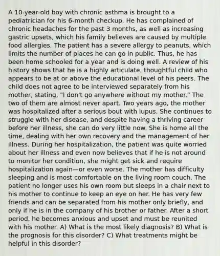 A 10-year-old boy with chronic asthma is brought to a pediatrician for his 6-month checkup. He has complained of chronic headaches for the past 3 months, as well as increasing gastric upsets, which his family believes are caused by multiple food allergies. The patient has a severe allergy to peanuts, which limits the number of places he can go in public. Thus, he has been home schooled for a year and is doing well. A review of his history shows that he is a highly articulate, thoughtful child who appears to be at or above the educational level of his peers. The child does not agree to be interviewed separately from his mother, stating, "I don't go anywhere without my mother." The two of them are almost never apart. Two years ago, the mother was hospitalized after a serious bout with lupus. She continues to struggle with her disease, and despite having a thriving career before her illness, she can do very little now. She is home all the time, dealing with her own recovery and the management of her illness. During her hospitalization, the patient was quite worried about her illness and even now believes that if he is not around to monitor her condition, she might get sick and require hospitalization again—or even worse. The mother has difficulty sleeping and is most comfortable on the living room couch. The patient no longer uses his own room but sleeps in a chair next to his mother to continue to keep an eye on her. He has very few friends and can be separated from his mother only briefly, and only if he is in the company of his brother or father. After a short period, he becomes anxious and upset and must be reunited with his mother. A) What is the most likely diagnosis? B) What is the prognosis for this disorder? C) What treatments might be helpful in this disorder?