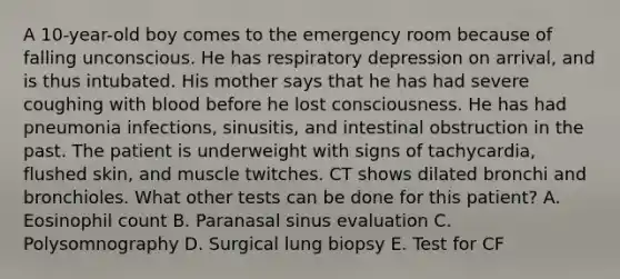 A 10-year-old boy comes to the emergency room because of falling unconscious. He has respiratory depression on arrival, and is thus intubated. His mother says that he has had severe coughing with blood before he lost consciousness. He has had pneumonia infections, sinusitis, and intestinal obstruction in the past. The patient is underweight with signs of tachycardia, flushed skin, and muscle twitches. CT shows dilated bronchi and bronchioles. What other tests can be done for this patient? A. Eosinophil count B. Paranasal sinus evaluation C. Polysomnography D. Surgical lung biopsy E. Test for CF