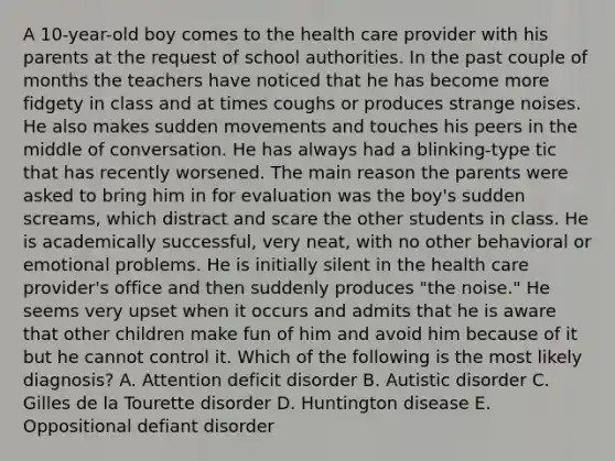 A 10-year-old boy comes to the health care provider with his parents at the request of school authorities. In the past couple of months the teachers have noticed that he has become more fidgety in class and at times coughs or produces strange noises. He also makes sudden movements and touches his peers in the middle of conversation. He has always had a blinking-type tic that has recently worsened. The main reason the parents were asked to bring him in for evaluation was the boy's sudden screams, which distract and scare the other students in class. He is academically successful, very neat, with no other behavioral or emotional problems. He is initially silent in the health care provider's office and then suddenly produces "the noise." He seems very upset when it occurs and admits that he is aware that other children make fun of him and avoid him because of it but he cannot control it. Which of the following is the most likely diagnosis? A. Attention deficit disorder B. Autistic disorder C. Gilles de la Tourette disorder D. Huntington disease E. Oppositional defiant disorder