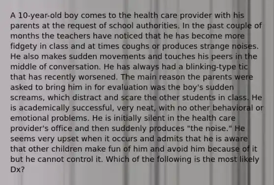 A 10-year-old boy comes to the health care provider with his parents at the request of school authorities. In the past couple of months the teachers have noticed that he has become more fidgety in class and at times coughs or produces strange noises. He also makes sudden movements and touches his peers in the middle of conversation. He has always had a blinking-type tic that has recently worsened. The main reason the parents were asked to bring him in for evaluation was the boy's sudden screams, which distract and scare the other students in class. He is academically successful, very neat, with no other behavioral or emotional problems. He is initially silent in the health care provider's office and then suddenly produces "the noise." He seems very upset when it occurs and admits that he is aware that other children make fun of him and avoid him because of it but he cannot control it. Which of the following is the most likely Dx?