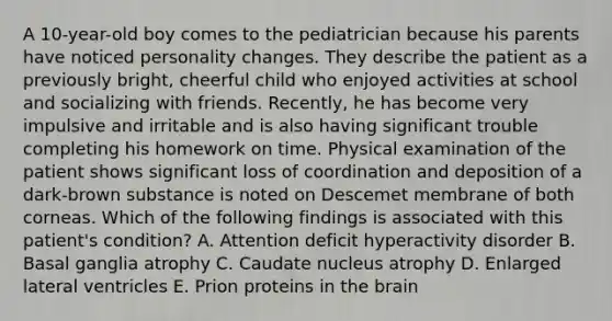 A 10-year-old boy comes to the pediatrician because his parents have noticed personality changes. They describe the patient as a previously bright, cheerful child who enjoyed activities at school and socializing with friends. Recently, he has become very impulsive and irritable and is also having significant trouble completing his homework on time. Physical examination of the patient shows significant loss of coordination and deposition of a dark-brown substance is noted on Descemet membrane of both corneas. Which of the following findings is associated with this patient's condition? A. Attention deficit hyperactivity disorder B. Basal ganglia atrophy C. Caudate nucleus atrophy D. Enlarged lateral ventricles E. Prion proteins in the brain