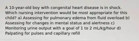 A 10-year-old boy with congenital heart disease is in shock. Which nursing intervention would be most appropriate for this child? a) Assessing for pulmonary edema from fluid overload b) Assessing for changes in mental status and alertness c) Monitoring urine output with a goal of 1 to 2 mL/kg/hour d) Palpating for pulses and capillary refill