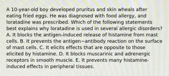 A 10-year-old boy developed pruritus and skin wheals after eating fried eggs. He was diagnosed with food allergy, and loratadine was prescribed. Which of the following statements best explains why loratadine is used in several allergic disorders? A. It blocks the antigen-induced release of histamine from mast cells. B. It prevents the antigen−antibody reaction on the surface of mast cells. C. It elicits effects that are opposite to those elicited by histamine. D. It blocks muscarinic and adrenergic receptors in smooth muscle. E. It prevents many histamine-induced effects in peripheral tissues.