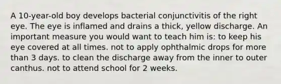 A 10-year-old boy develops bacterial conjunctivitis of the right eye. The eye is inflamed and drains a thick, yellow discharge. An important measure you would want to teach him is: to keep his eye covered at all times. not to apply ophthalmic drops for more than 3 days. to clean the discharge away from the inner to outer canthus. not to attend school for 2 weeks.