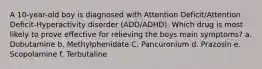 A 10-year-old boy is diagnosed with Attention Deficit/Attention Deficit-Hyperactivity disorder (ADD/ADHD). Which drug is most likely to prove effective for relieving the boys main symptoms? a. Dobutamine b. Methylphenidate C. Pancuronium d. Prazosin e. Scopolamine f. Terbutaline