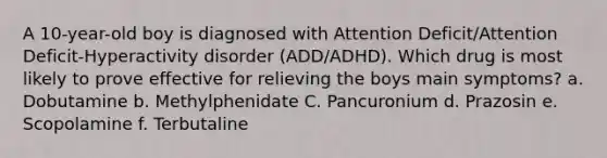 A 10-year-old boy is diagnosed with Attention Deficit/Attention Deficit-Hyperactivity disorder (ADD/ADHD). Which drug is most likely to prove effective for relieving the boys main symptoms? a. Dobutamine b. Methylphenidate C. Pancuronium d. Prazosin e. Scopolamine f. Terbutaline