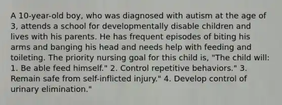 A 10-year-old boy, who was diagnosed with autism at the age of 3, attends a school for developmentally disable children and lives with his parents. He has frequent episodes of biting his arms and banging his head and needs help with feeding and toileting. The priority nursing goal for this child is, "The child will: 1. Be able feed himself." 2. Control repetitive behaviors." 3. Remain safe from self-inflicted injury." 4. Develop control of urinary elimination."