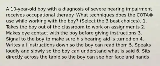 A 10-year-old boy with a diagnosis of severe hearing impairment receives occupational therapy. What techniques does the COTA® use while working with the boy? (Select the 3 best choices). 1. Takes the boy out of the classroom to work on assignments 2. Makes eye contact with the boy before giving instructions 3. Signal to the boy to make sure his hearing aid is turned on 4. Writes all instructions down so the boy can read them 5. Speaks loudly and slowly so the boy can understand what is said 6. Sits directly across the table so the boy can see her face and hands