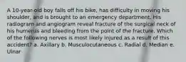 A 10-year-old boy falls off his bike, has difficulty in moving his shoulder, and is brought to an emergency department. His radiogram and angiogram reveal fracture of the surgical neck of his humerus and bleeding from the point of the fracture. Which of the following nerves is most likely injured as a result of this accident? a. Axillary b. Musculocutaneous c. Radial d. Median e. Ulnar