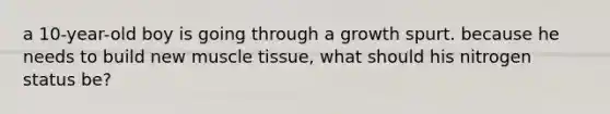 a 10-year-old boy is going through a growth spurt. because he needs to build new muscle tissue, what should his nitrogen status be?