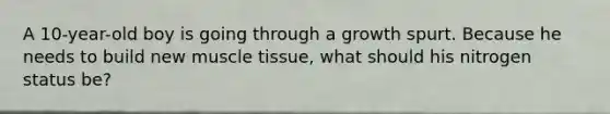 A 10-year-old boy is going through a growth spurt. Because he needs to build new muscle tissue, what should his nitrogen status be?​