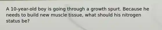 A 10-year-old boy is going through a growth spurt. Because he needs to build new muscle tissue, what should his nitrogen status be?