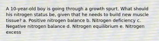 A 10-year-old boy is going through a growth spurt. What should his nitrogen status be, given that he needs to build new muscle tissue? a. Positive nitrogen balance b. Nitrogen deficiency c. Negative nitrogen balance d. Nitrogen equilibrium e. Nitrogen excess