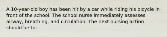 A 10-year-old boy has been hit by a car while riding his bicycle in front of the school. The school nurse immediately assesses airway, breathing, and circulation. The next nursing action should be to: