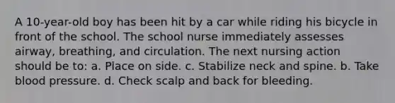 A 10-year-old boy has been hit by a car while riding his bicycle in front of the school. The school nurse immediately assesses airway, breathing, and circulation. The next nursing action should be to: a. Place on side. c. Stabilize neck and spine. b. Take blood pressure. d. Check scalp and back for bleeding.