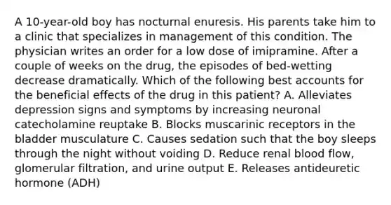 A 10-year-old boy has nocturnal enuresis. His parents take him to a clinic that specializes in management of this condition. The physician writes an order for a low dose of imipramine. After a couple of weeks on the drug, the episodes of bed-wetting decrease dramatically. Which of the following best accounts for the beneficial effects of the drug in this patient? A. Alleviates depression signs and symptoms by increasing neuronal catecholamine reuptake B. Blocks muscarinic receptors in the bladder musculature C. Causes sedation such that the boy sleeps through the night without voiding D. Reduce renal blood flow, glomerular filtration, and urine output E. Releases antideuretic hormone (ADH)