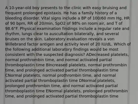 A 10-year-old boy presents to the clinic with easy bruising and frequent prolonged epistaxis. He has a family history of a bleeding disorder. Vital signs include a BP of 100/60 mm Hg, HR of 90 bpm, RR of 20/min, SpO2 of 98% on room air, and T of 98.6°F. Physical examination findings include a regular rate and rhythm, lungs clear to auscultation bilaterally, and several bruises on the skin. Laboratory evaluation reveals a von Willebrand factor antigen and activity level of 20 IU/dL. Which of the following additional laboratory findings would be most consistent with the suspected diagnosis? ADecreased platelets, normal prothrombin time, and normal activated partial thromboplastin time BIncreased platelets, normal prothrombin time, and prolonged activated partial thromboplastin time CNormal platelets, normal prothrombin time, and normal activated partial thromboplastin time DNormal platelets, prolonged prothrombin time, and normal activated partial thromboplastin time ENormal platelets, prolonged prothrombin time, and prolonged activated partial thromboplastin time