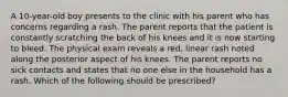 A 10-year-old boy presents to the clinic with his parent who has concerns regarding a rash. The parent reports that the patient is constantly scratching the back of his knees and it is now starting to bleed. The physical exam reveals a red, linear rash noted along the posterior aspect of his knees. The parent reports no sick contacts and states that no one else in the household has a rash. Which of the following should be prescribed?