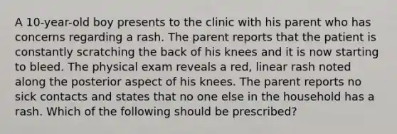 A 10-year-old boy presents to the clinic with his parent who has concerns regarding a rash. The parent reports that the patient is constantly scratching the back of his knees and it is now starting to bleed. The physical exam reveals a red, linear rash noted along the posterior aspect of his knees. The parent reports no sick contacts and states that no one else in the household has a rash. Which of the following should be prescribed?