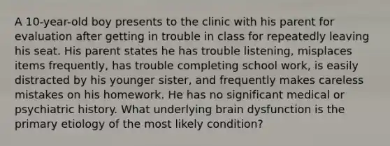 A 10-year-old boy presents to the clinic with his parent for evaluation after getting in trouble in class for repeatedly leaving his seat. His parent states he has trouble listening, misplaces items frequently, has trouble completing school work, is easily distracted by his younger sister, and frequently makes careless mistakes on his homework. He has no significant medical or psychiatric history. What underlying brain dysfunction is the primary etiology of the most likely condition?