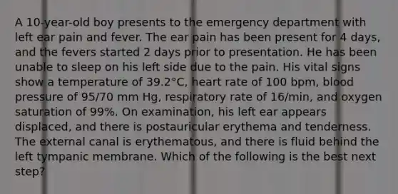 A 10-year-old boy presents to the emergency department with left ear pain and fever. The ear pain has been present for 4 days, and the fevers started 2 days prior to presentation. He has been unable to sleep on his left side due to the pain. His vital signs show a temperature of 39.2°C, heart rate of 100 bpm, blood pressure of 95/70 mm Hg, respiratory rate of 16/min, and oxygen saturation of 99%. On examination, his left ear appears displaced, and there is postauricular erythema and tenderness. The external canal is erythematous, and there is fluid behind the left tympanic membrane. Which of the following is the best next step?