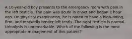 A 10-year-old boy presents to the emergency room with pain in the left testicle. The pain was acute in onset and began 1 hour ago. On physical examination, he is noted to have a high-riding, firm, and markedly tender left testis. The right testicle is normal. Urinalysis is unremarkable. Which of the following is the most appropriate management of this patient?