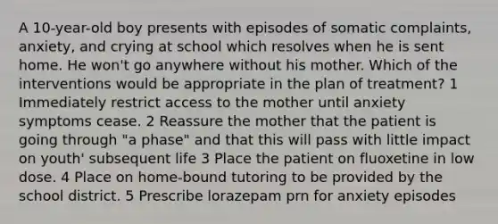 A 10-year-old boy presents with episodes of somatic complaints, anxiety, and crying at school which resolves when he is sent home. He won't go anywhere without his mother. Which of the interventions would be appropriate in the plan of treatment? 1 Immediately restrict access to the mother until anxiety symptoms cease. 2 Reassure the mother that the patient is going through "a phase" and that this will pass with little impact on youth' subsequent life 3 Place the patient on fluoxetine in low dose. 4 Place on home-bound tutoring to be provided by the school district. 5 Prescribe lorazepam prn for anxiety episodes