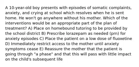 A 10-year-old boy presents with episodes of somatic complaints, anxiety, and crying at school which resolves when he is sent home. He won't go anywhere without his mother. Which of the interventions would be an appropriate part of the plan of treatment? A) Place on homebound tutoring to be provided by the school district B) Prescribe lorazepam as needed (prn) for anxiety episodes C) Place the patient on a low dose of fluoxetine D) Immediately restrict access to the mother until anxiety symptoms cease E) Reassure the mother that the patient is going through "a phase" and that this will pass with little impact on the child's subsequent life