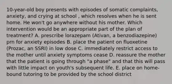 10-year-old boy presents with episodes of somatic complaints, anxiety, and crying at school , which resolves when he is sent home. He won't go anywhere without his mother. Which intervention would be an appropriate part of the plan of treatment? A. prescribe lorazepam (Ativan, a benzodiazepine) prn for anxiety episodes B. place the patient on fluoxetine (Prozac, an SSRI) in low dose C. immediately restrict access to the mother until anxiety symptoms cease D. reassure the mother that the patient is going through "a phase" and that this will pass with little impact on youth's subsequent life. E. place on home-bound tutoring to be provided by the school district