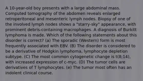 A 10-year-old boy presents with a large abdominal mass. Computed tomography of the abdomen reveals enlarged retroperitoneal and mesenteric lymph nodes. Biopsy of one of the involved lymph nodes shows a "starry-sky" appearance, with prominent debris-containing macrophages. A diagnosis of Burkitt lymphoma is made. Which of the following statements about this disorder is correct? (a) The sporadic (Western) form is most frequently associated with EBV. (B) The disorder is considered to be a derivative of Hodgkin lymphoma, lymphocyte depletion subtype. (C) The most common cytogenetic change is t(8;14), with increased expression of c-myc. (D) The tumor cells are derivatives of T lymphocytes. (e) The tumor most often has an indolent clinical course.