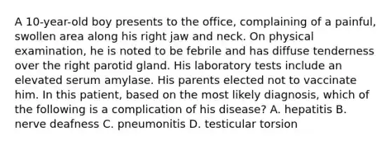 A 10-year-old boy presents to the office, complaining of a painful, swollen area along his right jaw and neck. On physical examination, he is noted to be febrile and has diffuse tenderness over the right parotid gland. His laboratory tests include an elevated serum amylase. His parents elected not to vaccinate him. In this patient, based on the most likely diagnosis, which of the following is a complication of his disease? A. hepatitis B. nerve deafness C. pneumonitis D. testicular torsion