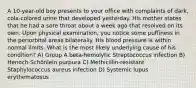 A 10-year-old boy presents to your office with complaints of dark, cola-colored urine that developed yesterday. His mother states that he had a sore throat about a week ago that resolved on its own. Upon physical examination, you notice some puffiness in the periorbital areas bilaterally. His blood pressure is within normal limits. What is the most likely underlying cause of his condition? A) Group A beta-hemolytic Streptococcus infection B) Henoch-Schönlein purpura C) Methicillin-resistant Staphylococcus aureus infection D) Systemic lupus erythematosus