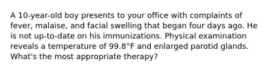 A 10-year-old boy presents to your office with complaints of fever, malaise, and facial swelling that began four days ago. He is not up-to-date on his immunizations. Physical examination reveals a temperature of 99.8°F and enlarged parotid glands. What's the most appropriate therapy?