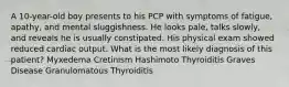 A 10-year-old boy presents to his PCP with symptoms of fatigue, apathy, and mental sluggishness. He looks pale, talks slowly, and reveals he is usually constipated. His physical exam showed reduced cardiac output. What is the most likely diagnosis of this patient? Myxedema Cretinism Hashimoto Thyroiditis Graves Disease Granulomatous Thyroiditis