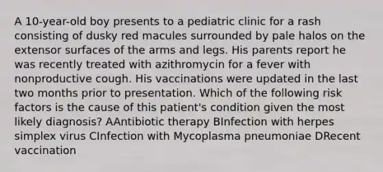 A 10-year-old boy presents to a pediatric clinic for a rash consisting of dusky red macules surrounded by pale halos on the extensor surfaces of the arms and legs. His parents report he was recently treated with azithromycin for a fever with nonproductive cough. His vaccinations were updated in the last two months prior to presentation. Which of the following risk factors is the cause of this patient's condition given the most likely diagnosis? AAntibiotic therapy BInfection with herpes simplex virus CInfection with Mycoplasma pneumoniae DRecent vaccination