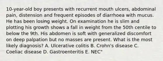 10-year-old boy presents with recurrent mouth ulcers, abdominal pain, distension and frequent episodes of diarrhoea with mucus. He has been losing weight. On examination he is slim and plotting his growth shows a fall in weight from the 50th centile to below the 9th. His abdomen is soft with generalized discomfort on deep palpation but no masses are present. What is the most likely diagnosis? A. Ulcerative colitis B. Crohn's disease C. Coeliac disease D. Gastroenteritis E. NEC"