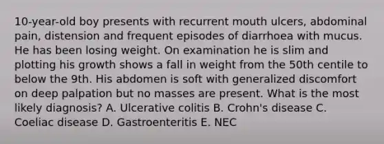 10-year-old boy presents with recurrent mouth ulcers, abdominal pain, distension and frequent episodes of diarrhoea with mucus. He has been losing weight. On examination he is slim and plotting his growth shows a fall in weight from the 50th centile to below the 9th. His abdomen is soft with generalized discomfort on deep palpation but no masses are present. What is the most likely diagnosis? A. Ulcerative colitis B. Crohn's disease C. Coeliac disease D. Gastroenteritis E. NEC