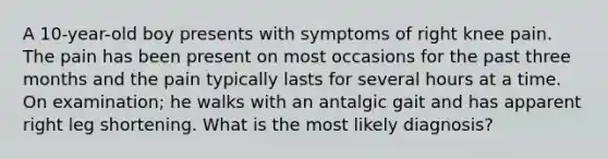 A 10-year-old boy presents with symptoms of right knee pain. The pain has been present on most occasions for the past three months and the pain typically lasts for several hours at a time. On examination; he walks with an antalgic gait and has apparent right leg shortening. What is the most likely diagnosis?