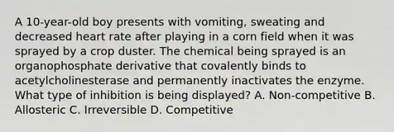 A 10-year-old boy presents with vomiting, sweating and decreased heart rate after playing in a corn field when it was sprayed by a crop duster. The chemical being sprayed is an organophosphate derivative that covalently binds to acetylcholinesterase and permanently inactivates the enzyme. What type of inhibition is being displayed? A. Non-competitive B. Allosteric C. Irreversible D. Competitive