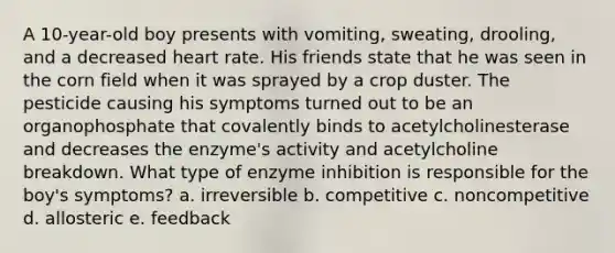 A 10-year-old boy presents with vomiting, sweating, drooling, and a decreased heart rate. His friends state that he was seen in the corn field when it was sprayed by a crop duster. The pesticide causing his symptoms turned out to be an organophosphate that covalently binds to acetylcholinesterase and decreases the enzyme's activity and acetylcholine breakdown. What type of enzyme inhibition is responsible for the boy's symptoms? a. irreversible b. competitive c. noncompetitive d. allosteric e. feedback