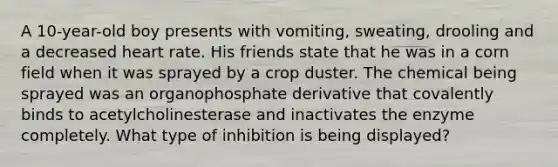 A 10-year-old boy presents with vomiting, sweating, drooling and a decreased heart rate. His friends state that he was in a corn field when it was sprayed by a crop duster. The chemical being sprayed was an organophosphate derivative that covalently binds to acetylcholinesterase and inactivates the enzyme completely. What type of inhibition is being displayed?