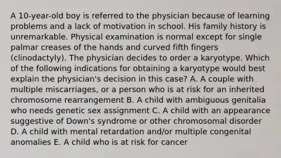 A 10-year-old boy is referred to the physician because of learning problems and a lack of motivation in school. His family history is unremarkable. Physical examination is normal except for single palmar creases of the hands and curved fifth fingers (clinodactyly). The physician decides to order a karyotype. Which of the following indications for obtaining a karyotype would best explain the physician's decision in this case? A. A couple with multiple miscarriages, or a person who is at risk for an inherited chromosome rearrangement B. A child with ambiguous genitalia who needs genetic sex assignment C. A child with an appearance suggestive of Down's syndrome or other chromosomal disorder D. A child with mental retardation and/or multiple congenital anomalies E. A child who is at risk for cancer