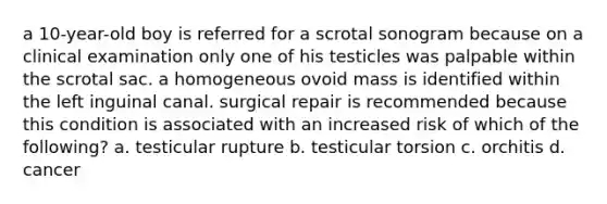 a 10-year-old boy is referred for a scrotal sonogram because on a clinical examination only one of his testicles was palpable within the scrotal sac. a homogeneous ovoid mass is identified within the left inguinal canal. surgical repair is recommended because this condition is associated with an increased risk of which of the following? a. testicular rupture b. testicular torsion c. orchitis d. cancer