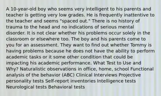 A 10-year-old boy who seems very intelligent to his parents and teacher is getting very low grades. He is frequently inattentive to the teacher and seems "spaced out." There is no history of trauma to the head and no indications of serious mental disorder. It is not clear whether his problems occur solely in the classroom or elsewhere too. The boy and his parents come to you for an assessment. They want to find out whether Tommy is having problems because he does not have the ability to perform academic tasks or it some other condition that could be impacting his academic performance. What Test to Use and Why? Naturalistic observations in office, home, school Functional analysis of the behavior (ABC) Clinical Interviews Projective personality tests Self-report inventories Intelligence tests Neurological tests Behavioral tests