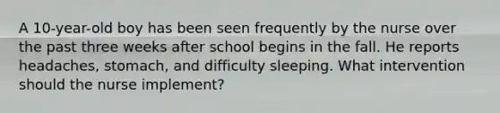 A 10-year-old boy has been seen frequently by the nurse over the past three weeks after school begins in the fall. He reports headaches, stomach, and difficulty sleeping. What intervention should the nurse implement?