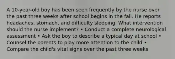 A 10-year-old boy has been seen frequently by the nurse over the past three weeks after school begins in the fall. He reports headaches, stomach, and difficulty sleeping. What intervention should the nurse implement? • Conduct a complete neurological assessment • Ask the boy to describe a typical day at school • Counsel the parents to play more attention to the child • Compare the child's vital signs over the past three weeks