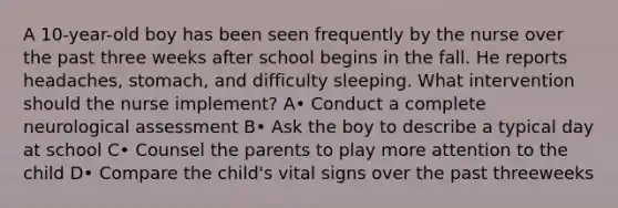 A 10-year-old boy has been seen frequently by the nurse over the past three weeks after school begins in the fall. He reports headaches, stomach, and difficulty sleeping. What intervention should the nurse implement? A• Conduct a complete neurological assessment B• Ask the boy to describe a typical day at school C• Counsel the parents to play more attention to the child D• Compare the child's vital signs over the past threeweeks