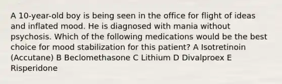 A 10-year-old boy is being seen in the office for flight of ideas and inflated mood. He is diagnosed with mania without psychosis. Which of the following medications would be the best choice for mood stabilization for this patient? A Isotretinoin (Accutane) B Beclomethasone C Lithium D Divalproex E Risperidone