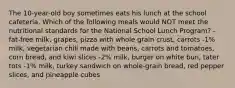 The 10-year-old boy sometimes eats his lunch at the school cafeteria. Which of the following meals would NOT meet the nutritional standards for the National School Lunch Program? -fat-free milk, grapes, pizza with whole grain crust, carrots -1% milk, vegetarian chili made with beans, carrots and tomatoes, corn bread, and kiwi slices -2% milk, burger on white bun, tater tots -1% milk, turkey sandwich on whole-grain bread, red pepper slices, and pineapple cubes