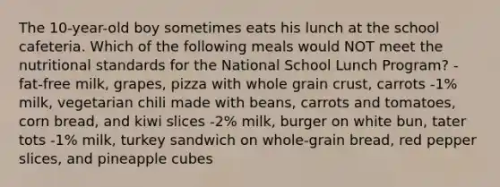 The 10-year-old boy sometimes eats his lunch at the school cafeteria. Which of the following meals would NOT meet the nutritional standards for the National School Lunch Program? -fat-free milk, grapes, pizza with whole grain crust, carrots -1% milk, vegetarian chili made with beans, carrots and tomatoes, corn bread, and kiwi slices -2% milk, burger on white bun, tater tots -1% milk, turkey sandwich on whole-grain bread, red pepper slices, and pineapple cubes